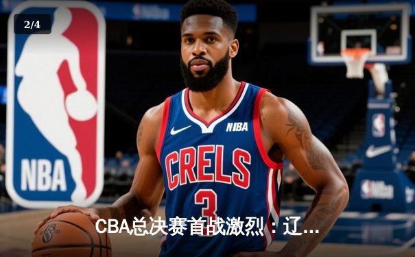 CBA总决赛首战激烈：辽宁队险胜广东，赵继伟关键三分定乾坤 - 2