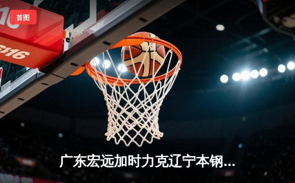 广东宏远加时力克辽宁本钢，CBA总决赛上演史诗级对决
