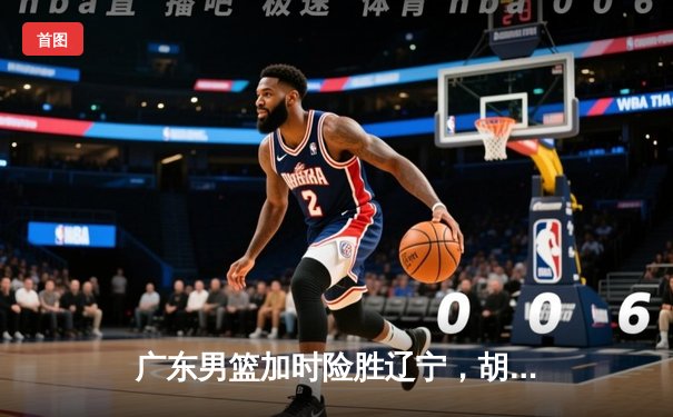广东男篮加时险胜辽宁，胡明轩狂砍36分率队豪取八连胜