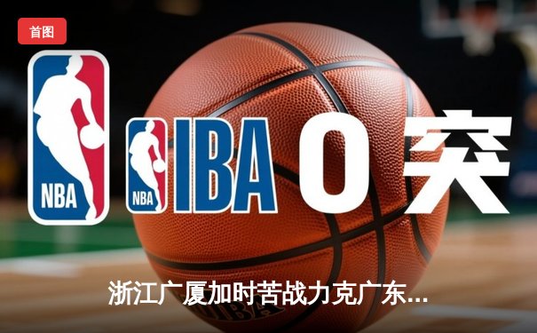 浙江广厦加时苦战力克广东宏远 孙铭徽39分导演惊天逆转